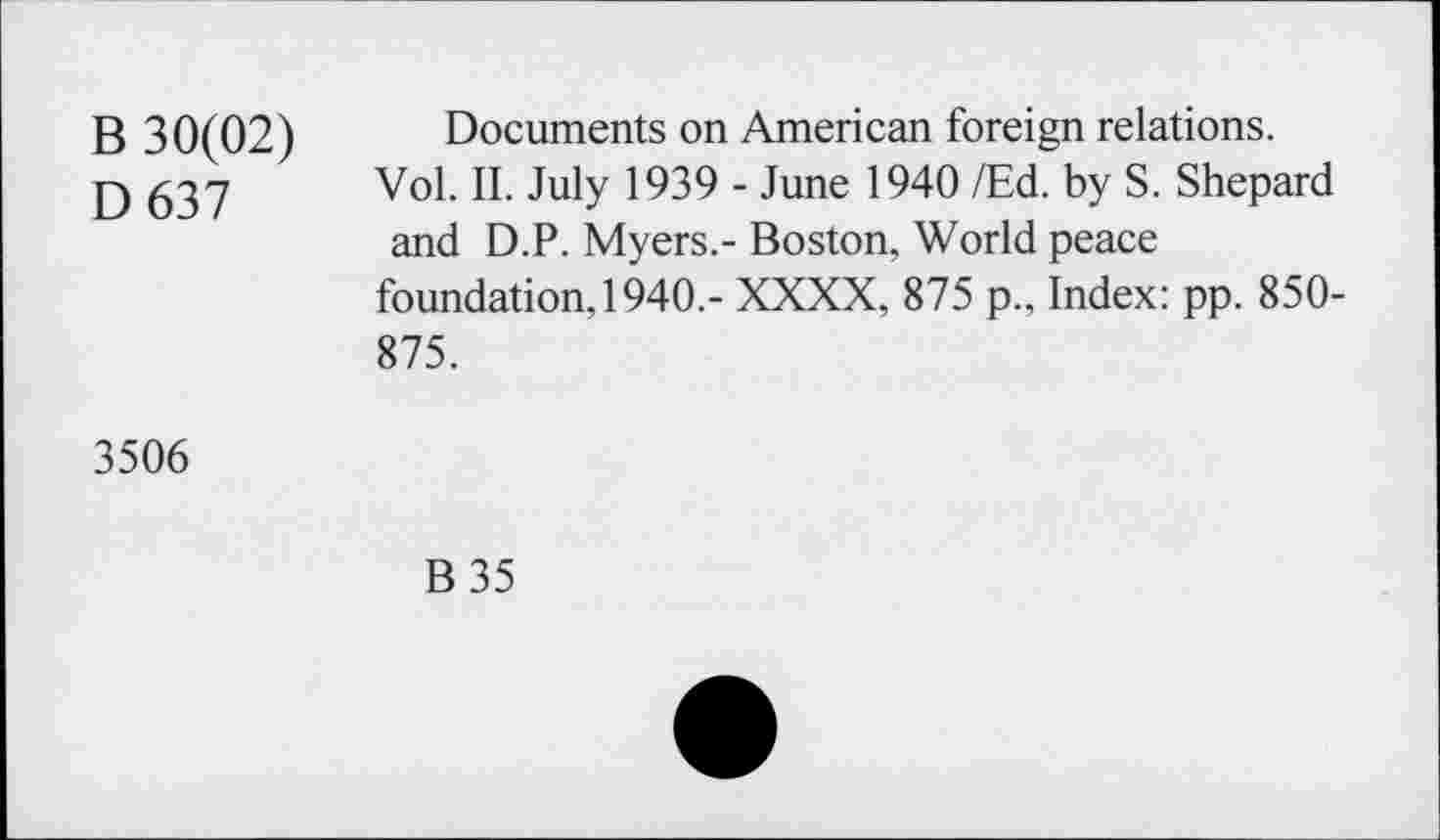 ﻿B 30(02)
D637
Documents on American foreign relations.
Vol. II. July 1939 - June 1940 /Ed. by S. Shepard and D.P. Myers.- Boston, World peace
foundation, 1940.- XXXX, 875 p., Index: pp. 850-875.
3506
B35